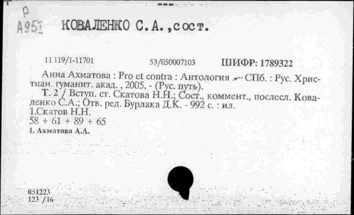 ﻿р
Д 951 КОВАЛЕНКО С. А., с ос т.
11.119/1-11701	53/050007103 ШИФР: 1789322
Анна Ахматова : Pro et contra : Антология СПб • Рус Хоис-тиан. гуманит. акад. ,2005.-(Рус. путь).	F
Т. 2 / Вступ. ст. Скатова Н.Н.; Сост., коммент., послесл. Коваленко С.А.; Отв. ред. Бурлака Д.К. - 992 с.: ил. 1-Скатов Н.Н.
58 + 61 + 89 + 65
1. Ахматова А.А.
051223
123 /16